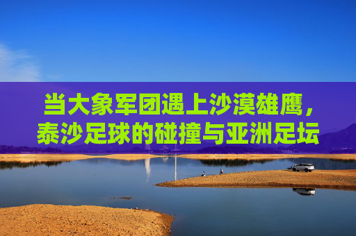 当大象军团遇上沙漠雄鹰,泰沙足球的碰撞与亚洲足坛的江湖,泰沙对决,大象军团与沙漠雄鹰的亚洲足坛江湖战