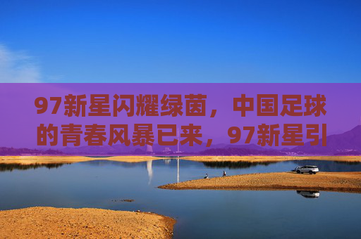 97新星闪耀绿茵，中国足球的青春风暴已来，97新星引领中国足球青春风暴