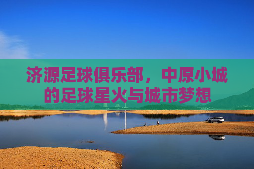 济源足球俱乐部,中原小城的足球星火与城市梦想