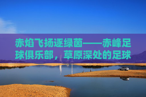 赤焰飞扬逐绿茵——赤峰足球俱乐部,草原深处的足球梦想