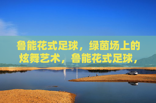 鲁能花式足球,绿茵场上的炫舞艺术,鲁能花式足球,绿茵炫舞艺术