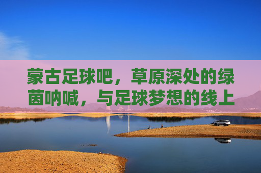 蒙古足球吧，草原深处的绿茵呐喊，与足球梦想的线上部落，蒙古足球吧，草原深处的绿茵梦想部落