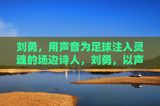刘勇，用声音为足球注入灵魂的场边诗人，刘勇，以声为魂，足球场边的诗人吟者