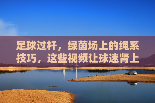 足球过杆,绿茵场上的绳系技巧,这些视频让球迷肾上腺素飙升!足球过杆绳系术,绿茵场上的肾上腺素狂潮