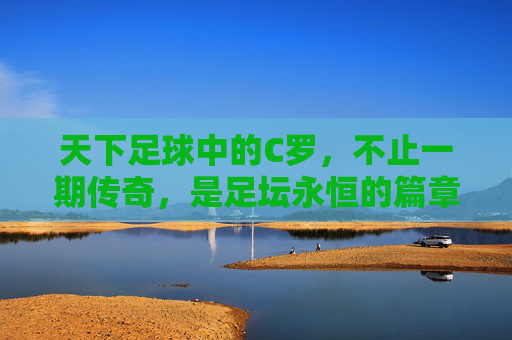 天下足球中的C罗，不止一期传奇，是足坛永恒的篇章，C罗，天下足球中的永恒传奇篇章
