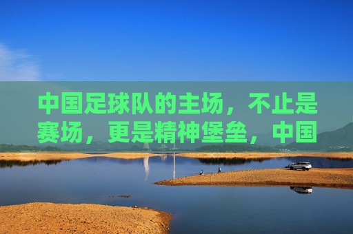 中国足球队的主场,不止是赛场,更是精神堡垒,中国足球队主场,赛场之外的精神堡垒