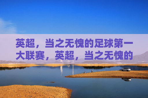 英超,当之无愧的足球第一大联赛,英超,当之无愧的足球第一大联赛