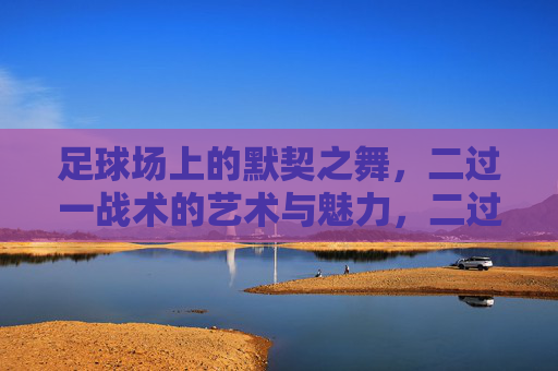 足球场上的默契之舞,二过一战术的艺术与魅力,二过一,足球场上的默契之舞