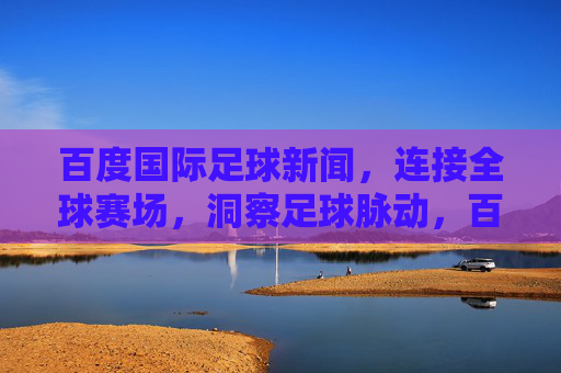 百度国际足球新闻,连接全球赛场,洞察足球脉动,百度国际足球新闻,连接全球赛场,洞察足球脉动