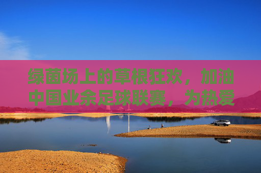 绿茵场上的草根狂欢，加油中国业余足球联赛，为热爱而战！加油中国业余足球联赛，草根绿茵，为热爱而战