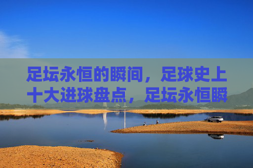 足坛永恒的瞬间,足球史上十大进球盘点,足坛永恒瞬间,足球史上十大进球盘点
