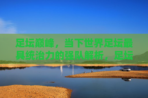 足坛巅峰,当下世界足坛最具统治力的强队解析,足坛巅峰,当下世界足坛最具统治力强队解析