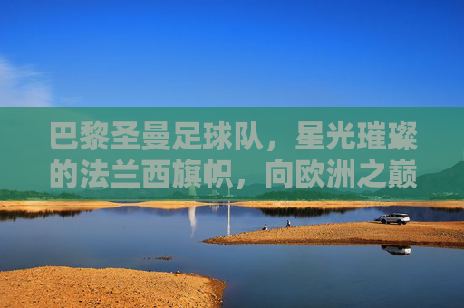 巴黎圣曼足球队,星光璀璨的法兰西旗帜,向欧洲之巅发起冲击,巴黎圣曼,法兰西旗帜闪耀,剑指欧洲之巅