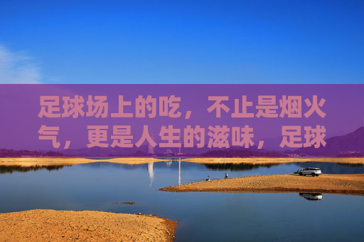 足球场上的吃,不止是烟火气,更是人生的滋味,足球场上的吃,烟火气里的人生滋味