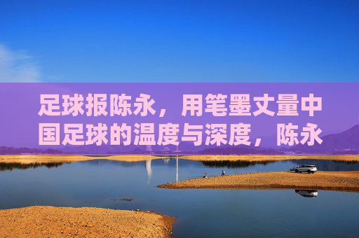 足球报陈永,用笔墨丈量中国足球的温度与深度,陈永,以笔墨丈量中国足球的温度与深度