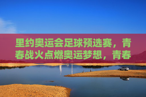 里约奥运会足球预选赛,青春战火点燃奥运梦想,青春战火,里约奥运足球预选赛点燃奥运梦想
