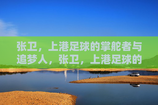 张卫，上港足球的掌舵者与追梦人，张卫，上港足球的掌舵者与追梦人