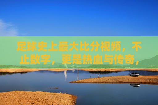 足球史上最大比分视频，不止数字，更是热血与传奇，足球史上最大比分视频，不止数字，更是热血与传奇