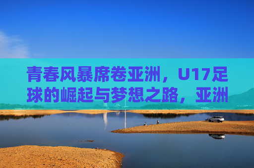 青春风暴席卷亚洲，U17足球的崛起与梦想之路，亚洲U17青春风暴，崛起与梦想之路