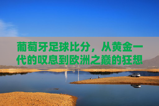 葡萄牙足球比分，从黄金一代的叹息到欧洲之巅的狂想，葡萄牙足球，从黄金一代叹息到欧洲之巅狂想