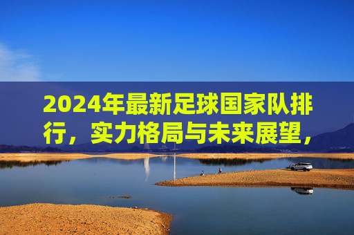 2024年最新足球国家队排行，实力格局与未来展望，2024年最新足球国家队排行，实力格局与未来展望