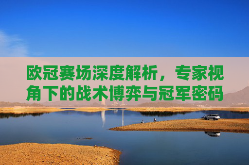 欧冠赛场深度解析，专家视角下的战术博弈与冠军密码，欧冠深度解析，专家视角下的战术博弈与冠军密码