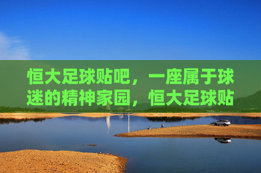恒大足球贴吧,一座属于球迷的精神家园,恒大足球贴吧,球迷的精神家园