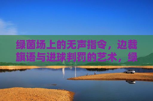 绿茵场上的无声指令,边裁旗语与进球判罚的艺术,绿茵无声,边裁旗语与进球判罚的艺术