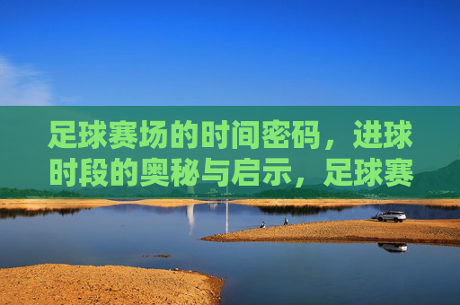 足球赛场的时间密码,进球时段的奥秘与启示,足球赛场的时间密码,进球时段的奥秘与启示