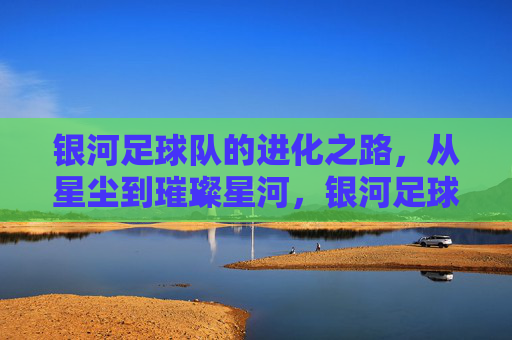 银河足球队的进化之路，从星尘到璀璨星河，银河足球队进化记，星尘铸就璀璨星河