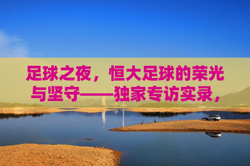 足球之夜，恒大足球的荣光与坚守——独家专访实录，足球之夜，恒大足球的荣光与坚守实录