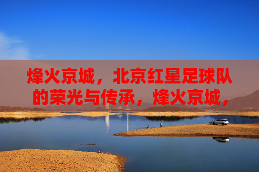 烽火京城，北京红星足球队的荣光与传承，烽火京城，北京红星足球队的荣光与传承