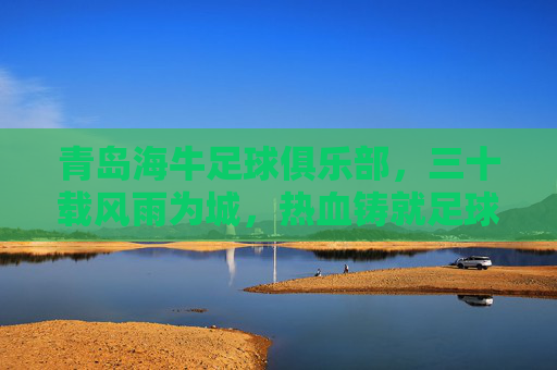 青岛海牛足球俱乐部，三十载风雨为城，热血铸就足球传奇，青岛海牛，三十载风雨为城，热血铸就足球传奇