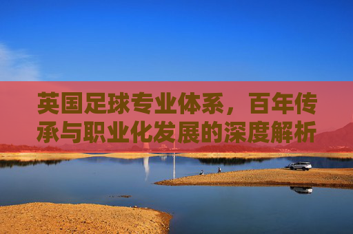 英国足球专业体系,百年传承与职业化发展的深度解析,英国足球专业体系,百年传承与职业化发展的深度解析