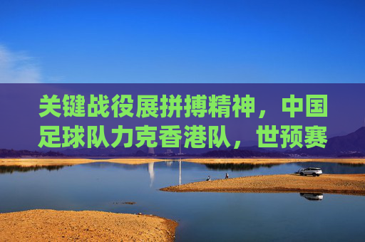 关键战役展拼搏精神,中国足球队力克香港队,世预赛征程迎曙光