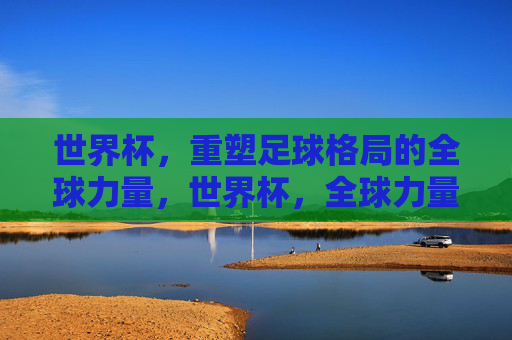 世界杯,重塑足球格局的全球力量,世界杯,全球力量重塑足球格局