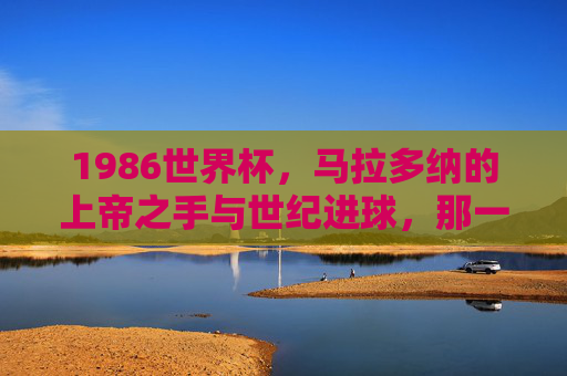 1986世界杯,马拉多纳的上帝之手与世纪进球,那一年足球被写进永恒,马拉多纳1986,上帝之手与世纪进球,足球写入永恒