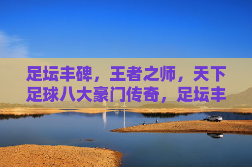 足坛丰碑，王者之师，天下足球八大豪门传奇，足坛丰碑，天下足球八大豪门传奇