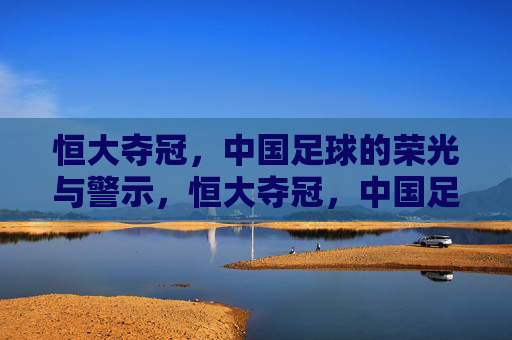 恒大夺冠，中国足球的荣光与警示，恒大夺冠，中国足球的荣光与警示