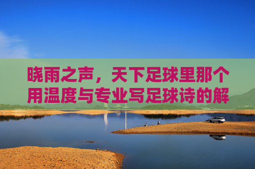 晓雨之声,天下足球里那个用温度与专业写足球诗的解说者,晓雨之声,天下足球的温度诗者