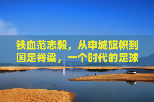 铁血范志毅，从申城旗帜到国足脊梁，一个时代的足球图腾，铁血范志毅，从申城旗帜到国足图腾