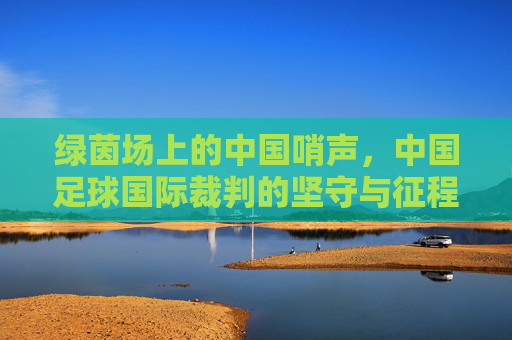 绿茵场上的中国哨声,中国足球国际裁判的坚守与征程,中国哨声响彻绿茵,国际裁判的坚守征程