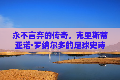 永不言弃的传奇，克里斯蒂亚诺·罗纳尔多的足球史诗，C罗，永不言弃的足球史诗
