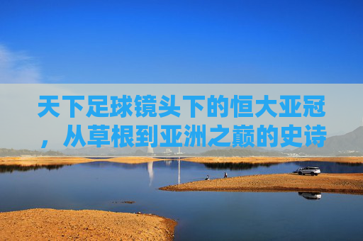天下足球镜头下的恒大亚冠,从草根到亚洲之巅的史诗之路,恒大亚冠,草根到亚洲之巅的史诗之路