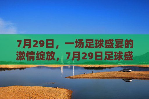 7月29日，一场足球盛宴的激情绽放，7月29日足球盛宴激情绽放