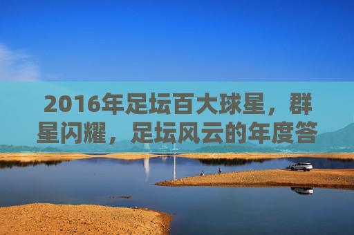 2016年足坛百大球星,群星闪耀,足坛风云的年度答卷,2016年足坛百大球星,群星闪耀的足坛风云年度答卷