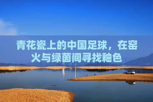 青花瓷上的中国足球,在窑火与绿茵间寻找釉色