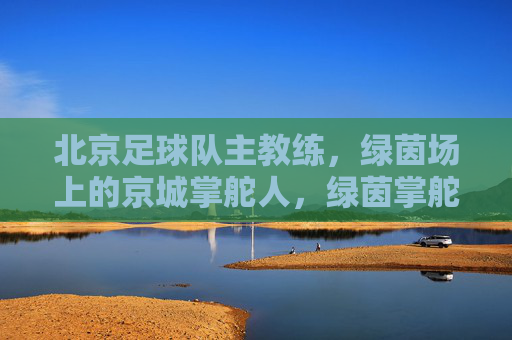 北京足球队主教练,绿茵场上的京城掌舵人,绿茵掌舵人,北京足球队主教练