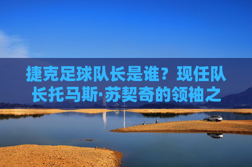 捷克足球队长是谁?现任队长托马斯·苏契奇的领袖之路,捷克足球队长托马斯·苏契奇的领袖之路