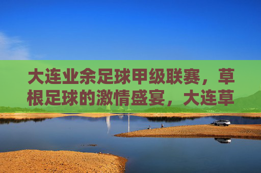 大连业余足球甲级联赛，草根足球的激情盛宴，大连草根足球甲级联赛，激情盛宴